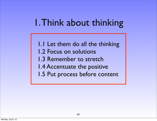 1. Think about thinking

                     1.1 Let them do all the thinking
                     1.2 Focus on solutions
                     1.3 Remember to stretch
                     1.4 Accentuate the positive
                     1.5 Put process before content




                                    61
Monday, July 9, 12
 
