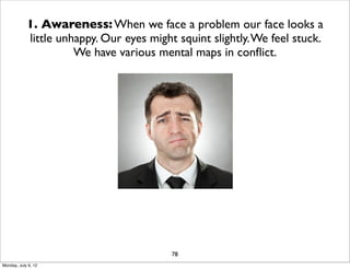 1. Awareness: When we face a problem our face looks a
            little unhappy. Our eyes might squint slightly. We feel stuck.
                      We have various mental maps in conﬂict.




                                          78
Monday, July 9, 12
 