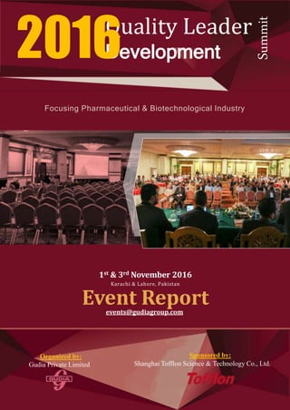 Focusing Pharmaceutical & Biotechnological Industry
1st & 3rd November 2016
Karachi & Lahore, Pakistan
Event Reportevents@gudiagroup.com
Quality Leader
Development2016
Summit
Organized by:
Gudia Private Limited
Sponsored by:
Shanghai Tofflon Science & Technology Co., Ltd.
 