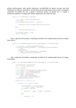 política épsilon-gulosa, onde épsilon representa a probabilidade do agente executar uma ação
randômica com objetivo exploratório em detrimento de uma ação gulosa (com a maior recompensa
conhecida). Se épsilon for zero o agente é totalmente guloso. Se épsilon for 1, o agente é
totalmente randômico. O código-fonte abaixo implementa esta seleção de ação.
public Acao ObterAcao(int pEstado)
{
ItensQ itens = ObterItensQ(pEstado);
ItemQ item;
if (_sorteador.NextDouble() < _epsilon)
{
item=itens.Item(_sorteador.Next(itens.Total));
}
else
{
item=itens.ObterMelhor();
}
_ultimoSelecionado = item;
return item.Acao;
}
Para o algoritmo Q-Learning, a atualização da tabela Q foi implementada através do código-
fonte abaixo:
public void ReceberRecompensa(double pRecompensa, int pNovoEstado)
{
ItensQ futuro = ObterItensQ(pNovoEstado);
_ultimoSelecionado.Recompensa = _ultimoSelecionado.Recompensa
+ _alfa *
(pRecompensa
+ _gama * futuro.ObterMelhor().Recompensa
- _ultimoSelecionado.Recompensa);
}
Para o algoritmo Q-Lambda, a atualização da tabela Q foi implementada através do código-
fonte abaixo:
public void ReceberRecompensa(double pRecompensa, int pNovoEstado)
{
_proximoEstado = pNovoEstado;
// a = _ultimoSelecionado
// a' = aLinha
// a* = aOtimo
ItemQ aLinha = ObterAcaoPolitica(pNovoEstado);
ItensQ futuro = _q.Item(pNovoEstado);
ItemQ aOtima = futuro.ObterMelhor();
double Sigma = pRecompensa
+ _gama * aOtima.Recompensa
- _ultimoSelecionado.Recompensa;
_ultimoSelecionado.Erro++;
foreach (ItensQ itens in _q)
{
foreach (ItemQ item in itens)
{
item.Recompensa = item.Recompensa
+ _alfa * Sigma * item.Erro;
if (aLinha == aOtima)
{
item.Erro = _gama * _lambda * item.Erro;
}
else
{
item.Erro = 0;
}
}
 