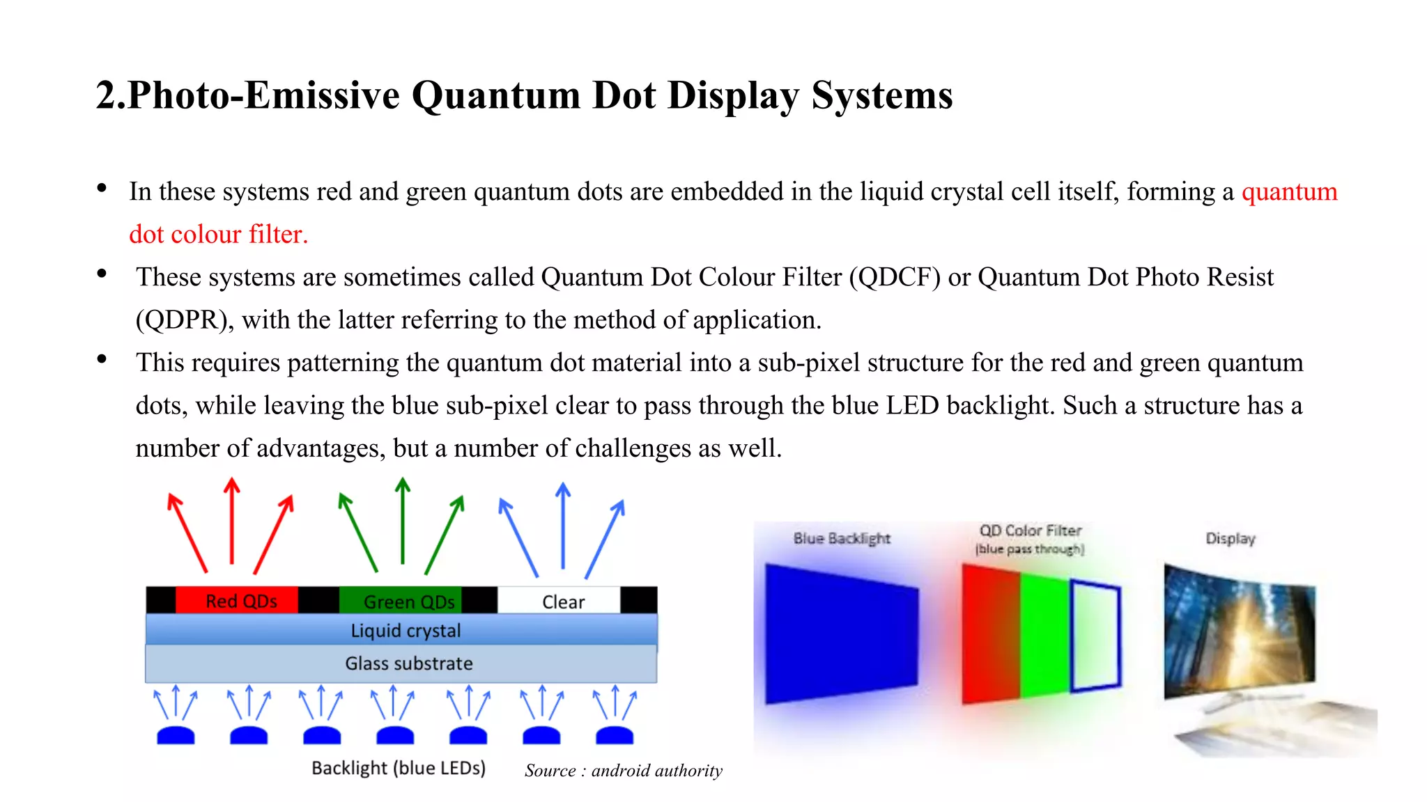 2.Photo-Emissive Quantum Dot Display Systems
• In these systems red and green quantum dots are embedded in the liquid crystal cell itself, forming a quantum
dot colour filter.
• These systems are sometimes called Quantum Dot Colour Filter (QDCF) or Quantum Dot Photo Resist
(QDPR), with the latter referring to the method of application.
• This requires patterning the quantum dot material into a sub-pixel structure for the red and green quantum
dots, while leaving the blue sub-pixel clear to pass through the blue LED backlight. Such a structure has a
number of advantages, but a number of challenges as well.
Source : android authority
 