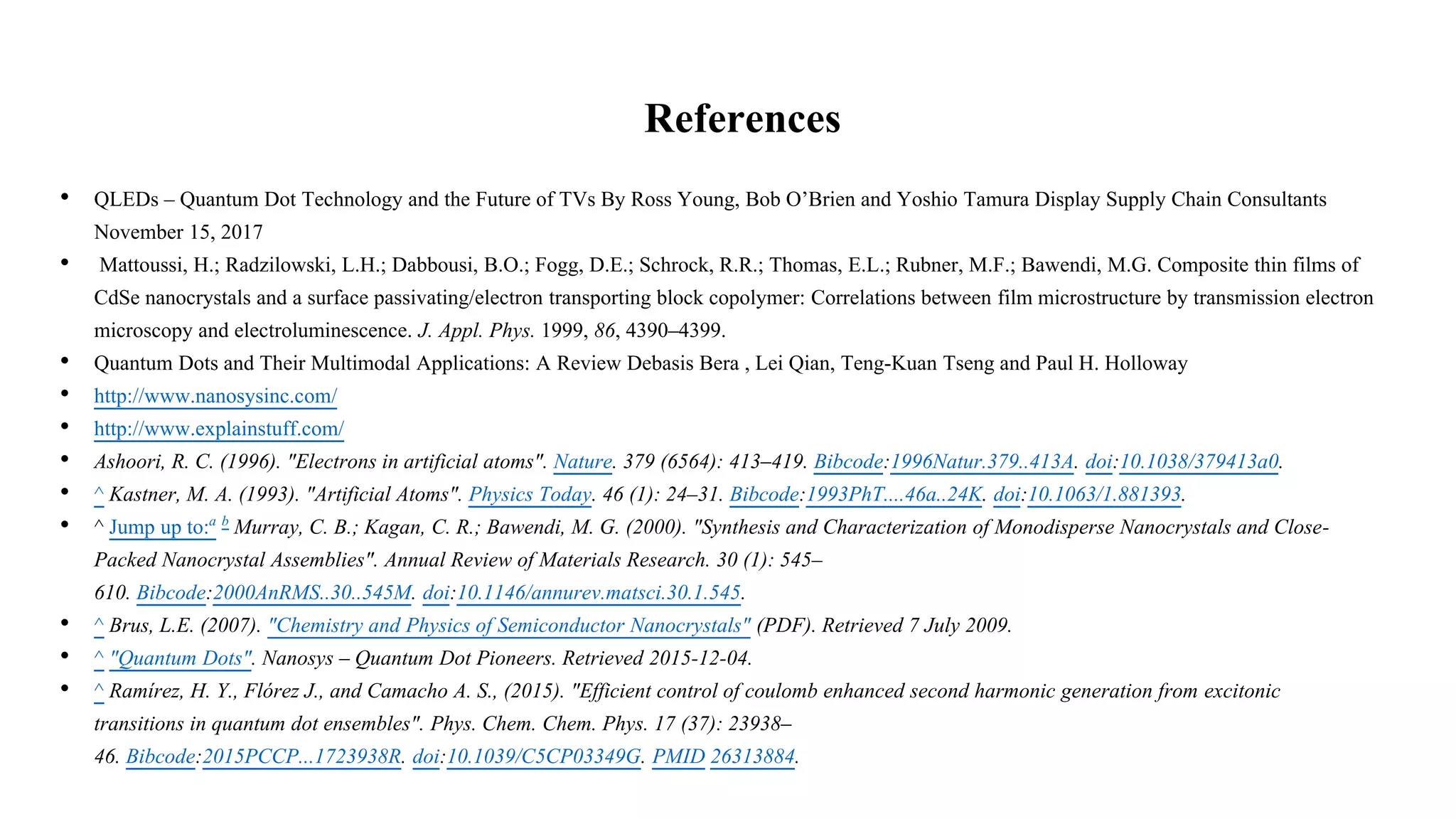 References
• QLEDs – Quantum Dot Technology and the Future of TVs By Ross Young, Bob O’Brien and Yoshio Tamura Display Supply Chain Consultants
November 15, 2017
• Mattoussi, H.; Radzilowski, L.H.; Dabbousi, B.O.; Fogg, D.E.; Schrock, R.R.; Thomas, E.L.; Rubner, M.F.; Bawendi, M.G. Composite thin films of
CdSe nanocrystals and a surface passivating/electron transporting block copolymer: Correlations between film microstructure by transmission electron
microscopy and electroluminescence. J. Appl. Phys. 1999, 86, 4390–4399.
• Quantum Dots and Their Multimodal Applications: A Review Debasis Bera , Lei Qian, Teng-Kuan Tseng and Paul H. Holloway
• http://www.nanosysinc.com/
• http://www.explainstuff.com/
• Ashoori, R. C. (1996). "Electrons in artificial atoms". Nature. 379 (6564): 413–419. Bibcode:1996Natur.379..413A. doi:10.1038/379413a0.
• ^ Kastner, M. A. (1993). "Artificial Atoms". Physics Today. 46 (1): 24–31. Bibcode:1993PhT....46a..24K. doi:10.1063/1.881393.
• ^ Jump up to:a b Murray, C. B.; Kagan, C. R.; Bawendi, M. G. (2000). "Synthesis and Characterization of Monodisperse Nanocrystals and Close-
Packed Nanocrystal Assemblies". Annual Review of Materials Research. 30 (1): 545–
610. Bibcode:2000AnRMS..30..545M. doi:10.1146/annurev.matsci.30.1.545.
• ^ Brus, L.E. (2007). "Chemistry and Physics of Semiconductor Nanocrystals" (PDF). Retrieved 7 July 2009.
• ^ "Quantum Dots". Nanosys – Quantum Dot Pioneers. Retrieved 2015-12-04.
• ^ Ramírez, H. Y., Flórez J., and Camacho A. S., (2015). "Efficient control of coulomb enhanced second harmonic generation from excitonic
transitions in quantum dot ensembles". Phys. Chem. Chem. Phys. 17 (37): 23938–
46. Bibcode:2015PCCP...1723938R. doi:10.1039/C5CP03349G. PMID 26313884.
 