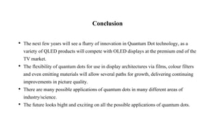 Conclusion
• The next few years will see a flurry of innovation in Quantum Dot technology, as a
variety of QLED products will compete with OLED displays at the premium end of the
TV market.
• The flexibility of quantum dots for use in display architectures via films, colour filters
and even emitting materials will allow several paths for growth, delivering continuing
improvements in picture quality.
• There are many possible applications of quantum dots in many different areas of
industry/science.
• The future looks bight and exciting on all the possible applications of quantum dots.
 