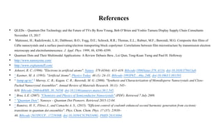 References
• QLEDs – Quantum Dot Technology and the Future of TVs By Ross Young, Bob O’Brien and Yoshio Tamura Display Supply Chain Consultants
November 15, 2017
• Mattoussi, H.; Radzilowski, L.H.; Dabbousi, B.O.; Fogg, D.E.; Schrock, R.R.; Thomas, E.L.; Rubner, M.F.; Bawendi, M.G. Composite thin films of
CdSe nanocrystals and a surface passivating/electron transporting block copolymer: Correlations between film microstructure by transmission electron
microscopy and electroluminescence. J. Appl. Phys. 1999, 86, 4390–4399.
• Quantum Dots and Their Multimodal Applications: A Review Debasis Bera , Lei Qian, Teng-Kuan Tseng and Paul H. Holloway
• http://www.nanosysinc.com/
• http://www.explainstuff.com/
• Ashoori, R. C. (1996). "Electrons in artificial atoms". Nature. 379 (6564): 413–419. Bibcode:1996Natur.379..413A. doi:10.1038/379413a0.
• ^ Kastner, M. A. (1993). "Artificial Atoms". Physics Today. 46 (1): 24–31. Bibcode:1993PhT....46a..24K. doi:10.1063/1.881393.
• ^ Jump up to:a b Murray, C. B.; Kagan, C. R.; Bawendi, M. G. (2000). "Synthesis and Characterization of Monodisperse Nanocrystals and Close-
Packed Nanocrystal Assemblies". Annual Review of Materials Research. 30 (1): 545–
610. Bibcode:2000AnRMS..30..545M. doi:10.1146/annurev.matsci.30.1.545.
• ^ Brus, L.E. (2007). "Chemistry and Physics of Semiconductor Nanocrystals" (PDF). Retrieved 7 July 2009.
• ^ "Quantum Dots". Nanosys – Quantum Dot Pioneers. Retrieved 2015-12-04.
• ^ Ramírez, H. Y., Flórez J., and Camacho A. S., (2015). "Efficient control of coulomb enhanced second harmonic generation from excitonic
transitions in quantum dot ensembles". Phys. Chem. Chem. Phys. 17 (37): 23938–
46. Bibcode:2015PCCP...1723938R. doi:10.1039/C5CP03349G. PMID 26313884.
 