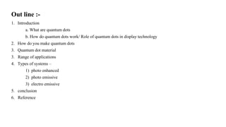 Out line :-
1. Introduction
a. What are quantum dots
b. How do quantum dots work/ Role of quantum dots in display technology
2. How do you make quantum dots
3. Quantum dot material
3. Range of applications
4. Types of systems –
1) photo enhanced
2) photo emissive
3) electro emissive
5. conclusion
6. Reference
 