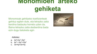 Monomioen arteko
gehiketa
Monomioak gehitzeko koefizienteak
gehituz egiten dute, eta letrazko zatia
berdina badauka horrela uzten da.
Baina letrazko zatia desberdina bada
ezin dugu batuketa egin
a. 2x3+3x3 =5x3
b. 4x7 + 6x7=10x7
c. 3x+4y=3x+4y
Adibidez:
 