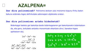 ꤌ
Zer dira polinomioak? Polinomio deitzen zaio monomio kopuru finitu baten
batura ordenatu legez definitutako adierazpen aljebraiko orokor.
Zer dira polinomioen arteko biderketak?
Biderkagai bateko gai bakoitza beste biderkagaiaren gai bakoitzarekin biderkatzen
da, eta gero, lortutako antzeko monomioak elkartzen dira ( banatze-legea
aplikatzen da).
AZALPENA=
 