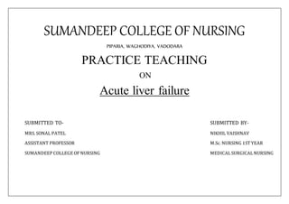 SUMANDEEP COLLEGE OF NURSING
PIPARIA, WAGHODIYA, VADODARA
PRACTICE TEACHING
ON
Acute liver failure
SUBMITTED TO- SUBMITTED BY-
MRS. SONAL PATEL NIKHIL VAISHNAV
ASSISTANT PROFESSOR M.Sc. NURSING 1STYEAR
SUMANDEEP COLLEGE OFNURSING MEDICALSURGICALNURSING
 