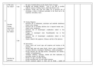 11
of the acute
liver failure?
Describe
Nursing
interventions
of the acute
liver failure?
Describe the
preventive
3 min
2 min
the space. Cerebral edema can also deprive brain of oxygen.
3) Bleeding and bleeding disorders: Liver is not able to produce
sufficient amount of clotting factors, which help blood to clot.
4) Infections: People with acute liver failure are at increased risk of
developing a variety of infections particularly in the blood and in the
respiratory and urinary tracts.
 Nursing Diagnosis:
- Increased risk of dehydration, electrolytes and metabolic disturbances
related to liver damage.
- Increased risk of secondary infections due to impaired immune state ,
related to liver dysfunction.
- Increased risk of hematological complications related to liver
dysfunction.
- Changes in neurological state( Encephalopathy) due to liver
insufficiency.
- Increased risk of hematological complications related to liver
dysfunction.
- Anxiety related to the symptoms of disease and fear of the unknown.
 Interventions:
- Assess, report and record signs and symptoms and reactions to the
treatment.
- Monitor fluids input and output closely, observe signs of dehydration,
secondary infections, neurological disturbances, edema and jaundice.
- Provide adequate diet with high proteins, carbohydrates and vitamins (
carefully in encephalopathy) .
- Administer antibiotics, antiemetic, vitamins and other medications as
prescribed, monitor for side effects.
- Monitor for signs of possible bleeding.
- Provide prescribed diet, rest and comfort measures.
- Provide emotional support to client and his family , explain all
 