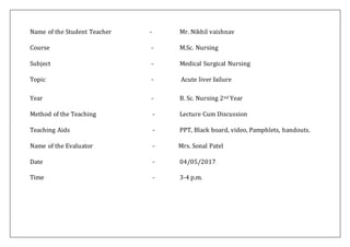 Name of the Student Teacher - Mr. Nikhil vaishnav
Course - M.Sc. Nursing
Subject - Medical Surgical Nursing
Topic - Acute liver failure
Year - B. Sc. Nursing 2nd Year
Method of the Teaching - Lecture Cum Discussion
Teaching Aids - PPT, Black board, video, Pamphlets, handouts.
Name of the Evaluator - Mrs. Sonal Patel
Date - 04/05/2017
Time - 3-4 p.m.
 