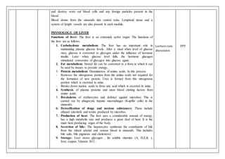 and destroy worn out blood cells and any foreign particles present in the
blood.
Blood drains from the sinusoids into central veins. Lymphoid tissue and a
system of lymph vessels are also present in each module.
PHYSIOLOGY OF LIVER
Functions of liver: The liver is an extremely active organ. The functions of
the liver are as follows:
1. Carbohydrate metabolism: The liver has an important role in
maintaining plasma glucose levels. After a meal when level of glucose
rises, glucose is converted to glycogen under the influence of hormone
insulin. Later when glucose level falls, the hormone glucagon
stimulated conversion of glycogen into glucose again.
2. Fat metabolism: Stored fat can be converted to a form in which it can
be used by tissues to provide energy.
3. Protein metabolism: Deamination of amino acids. In this process
- Removes the nitrogenous portion from the amino acids not required for
the formation of new protein. Urea is formed from this nitrogenous
portion which is excreted in urine.
- Breaks down nucleic acids to form uric acid which is excreted in urine.
4. Synthesis of plasma proteins and most blood clotting factors from
amino acids.
5. Breakdown of erythrocytes and defence against microbes: This is
carried out by phagocytic hepatic macrophages (Kupffer cells) in the
sinusoids.
6. Detoxification of drugs and noxious substances: These include
ethanol (alcohol) and toxins produced by microbes.
7. Production of heat: The liver uses a considerable amount of energy,
has a high metabolic rate and produces a great deal of heat. It is the
main heat producing organ of the body.
8. Secretion of bile: The hepatocytes synthesize the constituents of bile
from the mixed arterial and venous blood in sinusoids. This includes
bile salts, bile pigments and cholesterol.
9. Storage: Liver stores glycogen , fat soluble vitamins: (A, D,E,K ),
Iron, copper, Vitamin B12 .
Lecture cum
discussion
PPT
 