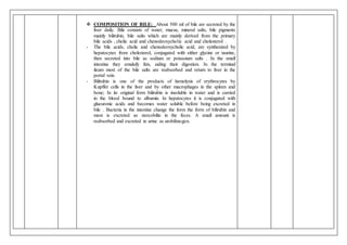  COMPOSITION OF BILE: About 500 ml of bile are secreted by the
liver daily. Bile consists of water, mucus, mineral salts, bile pigments
mainly bilirubin, bile salts which are mainly derived from the primary
bile acids , cholic acid and chenodeoxycholic acid and cholesterol .
- The bile acids, cholic and chenodeoxycholic acid, are synthesized by
hepatocytes from cholesterol, conjugated with either glycine or taurine,
then secreted into bile as sodium or potassium salts . In the small
intestine they emulsify fats, aiding their digestion. In the terminal
ileum most of the bile salts are reabsorbed and return to liver in the
portal vein.
- Bilirubin is one of the products of hemolysis of erythrocytes by
Kupffer cells in the liver and by other macrophages in the spleen and
bone; In its original form bilirubin is insoluble in water and is carried
in the blood bound to albumin. In hepatocytes it is conjugated with
glucuronic acids and becomes water soluble before being excreted in
bile . Bacteria in the intestine change the form the form of bilirubin and
most is excreted as stercobilin in the feces. A small amount is
reabsorbed and excreted in urine as urobilinogen.
 