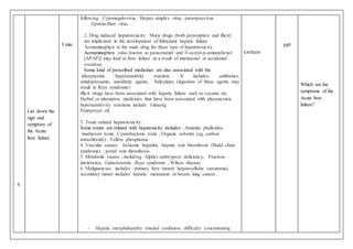 6.
List down the
sign and
symptom of
the Acute
liver failure.
3 min
following: Cytomegalovirus, Herpes simplex virus, paramyxovirus
Epstein-Barr virus.
2. Drug induced hepatotoxicity: Many drugs (both prescription and illicit)
are implicated in the development of fulminant hepatic failure.
Acetaminophen is the main drug for these type of hepatotoxicity.
Acetaminophen (also known as paracetamol and N-acetyl-p-aminophenol
[APAP]) may lead to liver failure as a result of intentional or accidental
overdose.
Some kind of prescribed medicines are also associated with the
idiosyncratic hypersensitivity reaction. It includes, antibiotics,
antidepressants, anesthetic agents, Salicylates (ingestion of these agents may
result in Reye syndrome)
Illicit drugs have been associated with hepatic failure such as cocaine etc.
Herbal or alternative medicines that have been associated with idiosyncratic
hypersensitivity reactions include Ginseng
Pennyroyal oil
3. Toxin related hepatotoxicity:
Some toxins are related with hepatoxicity includes: Amanita phalloides,
mushroom toxin, Cyanobacteria toxin , Organic solvents (eg, carbon
tetrachloride). Yellow phosphorus.
4. Vascular causes: Ischemic hepatitis, hepatic vein thrombosis (Budd chairi
syndrome) , portal vein thrombosis.
5. Metabolic causes ; including Alpha1-antitrypsin deficiency, Fructose
intolerance, Galactosemia ,Reye syndrome , Wilson disease.
6. Malignancies: includes primary liver tumor( hepatocellular carcinoma),
secondary tumor includes hepatic metastasis or breast, lung cancer .
- Hepatic encephalopathy (mental confusion, difficulty concentrating
Lecture
ppt
Which are the
symptoms of the
Acute liver
failure?
 