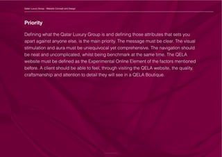 Priority
Defining what the Qatar Luxury Group is and defining those attributes that sets you
apart against anyone else, is the main priority. The message must be clear. The visual
stimulation and aura must be uniequivocal yet comprehensive. The navigation should
be neat and uncomplicated, whilst being benchmark at the same time. The QELA
website must be defined as the Experimental Online Element of the factors mentioned
before. A client should be able to feel, through visiting the QELA website, the quality,
craftsmanship and attention to detail they will see in a QELA Boutique.
Qatar Luxury Group - Website Concept and Design
 