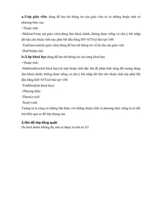 a./Lớp giáo viên: dùng để lưu trữ thông tin của giáo viên sẻ có những thuộc tính và
phương thức sau:
+Thuộc tính:
-MaGiaoVien( mã giáo viên):dùng làm khoá chính, không được trống và chú ý khi nhập
dữ liệu cho thuộc tính này phải bắt đầu bằng DT+STT(số thứ tự)<100
-TenGiaovien(tên giáo viên):dùng để lưu trữ thông tin về họ tên của giáo viên
-DiaChi(địa chỉ)
b./Lớp khoá học:dùng để lưu trữ thông tin của từng khoá học
+Thuộc tính:
-MaKhoaHoc(mã khoá học):là một thuộc tính đặc thù để phân biệt từng đối tượng dùng
làm khoá chính, không được trống và chú ý khi nhập dữ liệu cho thuộc tính này phải bắt
đầu bằng KH+STT(số thứ tự)<100
-TenKhoa(tên khoá học):
+Phương thức:
-Them():void
Xoa():void
Tương tự ta củng có những lớp khác với những thuộc tính và phương thức riêng ta có thể
tìm hiểu qua sơ đồ lớp chung sau
2./Sơ đồ lớp tổng quát:
Do kích thước không đủ, nên sẻ được in trên tờ A3
 