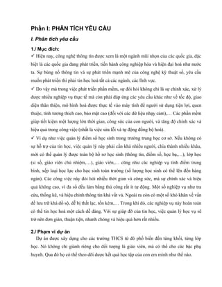 Phần I: PHÂN TÍCH YÊU CẦU
I. Phân tích yêu cầu
1./ Mục đích:
 Hiện nay, công nghệ thông tin được xem là một ngành mũi nhọn của các quốc gia, đặc
biệt là các quốc gia đang phát triển, tiến hành công nghiệp hóa và hiện đại hoá như nước
ta. Sự bùng nổ thông tin và sự phát triển mạnh mẽ của công nghệ kỹ thuật số, yêu cầu
muốn phát triển thì phải tin học hoá tất cả các ngành, các lĩnh vực.
 Do vậy mà trong việc phát triển phần mềm, sự đòi hỏi không chỉ là sự chính xác, xử lý
được nhiều nghiệp vụ thực tế mà còn phải đáp ứng các yêu cầu khác như về tốc độ, giao
diện thân thiện, mô hình hoá được thực tế vào máy tính để người sử dụng tiện lợi, quen
thuộc, tính tương thích cao, bảo mật cao (đối với các dữ liệu nhạy cảm),… Các phần mềm
giúp tiết kiệm một lượng lớn thời gian, công sức của con người, và tăng độ chính xác và
hiệu quả trong công việc (nhất là việc sửa lỗi và tự động đồng bộ hoá).
 Ví dụ như việc quản lý điểm số học sinh trong trường trung học cơ sở. Nếu không có
sự hỗ trợ của tin học, việc quản lý này phải cần khá nhiều người, chia thành nhiều khâu,
mới có thể quản lý được toàn bộ hồ sơ học sinh (thông tin, điểm số, học bạ,…), lớp học
(sỉ số, giáo viên chủ nhiệm,…), giáo viên,… cũng như các nghiệp vụ tính điểm trung
bình, xếp loại học lực cho học sinh toàn trường (số lượng học sinh có thể lên đến hàng
ngàn). Các công việc này đòi hỏi nhiều thời gian và công sức, mà sự chính xác và hiệu
quả không cao, vì đa số đều làm bằng thủ công rất ít tự động. Một số nghiệp vụ như tra
cứu, thống kê, và hiệu chỉnh thông tin khá vất vả. Ngoài ra còn có một số khó khăn về vấn
đề lưu trữ khá đồ sộ, dễ bị thất lạc, tốn kém,… Trong khi đó, các nghiệp vụ này hoàn toàn
có thể tin học hoá một cách dễ dàng. Với sự giúp đỡ của tin học, việc quản lý học vụ sẽ
trở nên đơn giản, thuận tiện, nhanh chóng và hiệu quả hơn rất nhiều.
2./ Phạm vi dự án
Dự án được xây dựng cho các trường THCS từ đó phổ biến đến từng khối, từng lớp
học. Nó không chỉ giành riêng cho đối tượng là giáo viên, mà có thể cho các bậc phụ
huynh. Qua đó họ có thể theo dõi dược kết quả học tập của con em mình như thế nào.
 