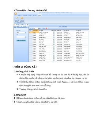 V.Giao diện chương trình chính
Phần V: TỔNG KẾT
I. Hướng phát triển
 Chuyển ứng dụng sang nền web để không chỉ có cán bộ ở trường học, mà cả
những bậc phụ huynh cũng có thể giám sát được quá trình học tập của con em họ
 Có thể lấy dữ liệu từ bên ngoài(từ bảng tính Exel, Access,...) và xuất dữ liệu ra ccs
định dạng phổ biến một cách dễ dàng.
 Tự động hóa quy trình tính điểm
II. Nhận xét
 Đã hoàn thành được cơ bản về yêu cầu chính của bài toán
 Chưa hoàn chỉnh lắm vể quá trình bắt và xử lí lỗi
 