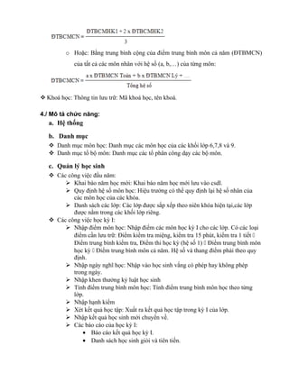 o Hoặc: Bằng trung bình cộng của điểm trung bình môn cả năm (ĐTBMCN)
của tất cả các môn nhân với hệ số (a, b,…) của từng môn:
 Khoá học: Thông tin lưu trữ: Mã khoá học, tên khoá.
4./ Mô tả chức năng:
a. Hệ thống
b. Danh mục
 Danh mục môn học: Danh mục các môn học của các khối lớp 6,7,8 và 9.
 Danh mục tổ bộ môn: Danh mục các tổ phân công dạy các bộ môn.
c. Quản lý học sinh
 Các công việc đầu năm:
 Khai báo năm học mới: Khai báo năm học mới lưu vào csdl.
 Quy định hệ số môn học: Hiệu trưởng có thể quy định lại hệ số nhân của
các môn học của các khóa.
 Danh sách các lớp: Các lớp được sắp xếp theo niên khóa hiện tại,các lớp
được nằm trong các khối lớp riêng.
 Các công việc học kỳ I:
 Nhập điểm môn học: Nhập điểm các môn học kỳ I cho các lớp. Có các loại
điểm cần lưu trữ: Điểm kiểm tra miệng, kiểm tra 15 phút, kiểm tra 1 tiết 
Điểm trung bình kiểm tra, Điểm thi học kỳ (hệ số 1)  Điểm trung bình môn
học kỳ  Điểm trung bình môn cả năm. Hệ số và thang điểm phải theo quy
định.
 Nhập ngày nghĩ học: Nhập vào học sinh vắng có phép hay không phép
trong ngày.
 Nhập khen thưởng kỷ luật học sinh
 Tính điểm trung bình môn học: Tính điểm trung bình môn học theo từng
lớp.
 Nhập hạnh kiểm
 Xét kết quả học tập: Xuất ra kết quả học tập trong kỳ I của lớp.
 Nhập kết quả học sinh mới chuyển về.
 Các báo cáo của học kỳ I:
• Báo cáo kết quả học kỳ I.
• Danh sách học sinh giỏi và tiên tiến.
 