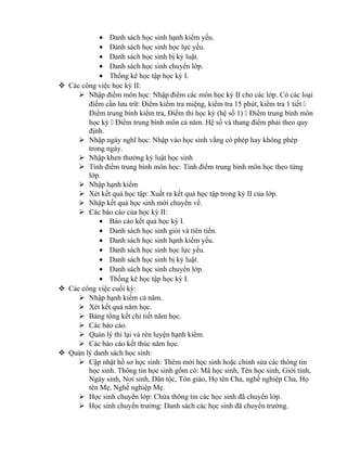 • Danh sách học sinh hạnh kiểm yếu.
• Danh sách học sinh học lực yếu.
• Danh sách học sinh bị kỷ luật.
• Danh sách học sinh chuyển lớp.
• Thống kê học tập học kỳ I.
 Các công việc học kỳ II:
 Nhập điểm môn học: Nhập điểm các môn học kỳ II cho các lớp. Có các loại
điểm cần lưu trữ: Điểm kiểm tra miệng, kiểm tra 15 phút, kiểm tra 1 tiết 
Điểm trung bình kiểm tra, Điểm thi học kỳ (hệ số 1)  Điểm trung bình môn
học kỳ  Điểm trung bình môn cả năm. Hệ số và thang điểm phải theo quy
định.
 Nhập ngày nghĩ học: Nhập vào học sinh vắng có phép hay không phép
trong ngày.
 Nhập khen thưởng kỷ luật học sinh
 Tính điểm trung bình môn học: Tính điểm trung bình môn học theo từng
lớp.
 Nhập hạnh kiểm
 Xét kết quả học tập: Xuất ra kết quả học tập trong kỳ II của lớp.
 Nhập kết quả học sinh mới chuyển về.
 Các báo cáo của học kỳ II:
• Báo cáo kết quả học kỳ I.
• Danh sách học sinh giỏi và tiên tiến.
• Danh sách học sinh hạnh kiểm yếu.
• Danh sách học sinh học lực yếu.
• Danh sách học sinh bị kỷ luật.
• Danh sách học sinh chuyển lớp.
• Thống kê học tập học kỳ I.
 Các công việc cuối kỳ:
 Nhập hạnh kiểm cả năm.
 Xét kết quả năm học.
 Bảng tổng kết chi tiết năm học.
 Các báo cáo.
 Quản lý thi lại và rèn luyện hạnh kiểm.
 Các báo cáo kết thúc năm học.
 Quản lý danh sách học sinh:
 Cập nhật hồ sơ học sinh: Thêm mới học sinh hoặc chỉnh sửa các thông tin
học sinh. Thông tin học sinh gồm có: Mã học sinh, Tên học sinh, Giới tính,
Ngày sinh, Nơi sinh, Dân tộc, Tôn giáo, Họ tên Cha, nghề nghiệp Cha, Họ
tên Mẹ, Nghề nghiệp Mẹ.
 Học sinh chuyển lớp: Chứa thông tin các học sinh đã chuyển lớp.
 Học sinh chuyển trường: Danh sách các học sinh đã chuyển trường.
 