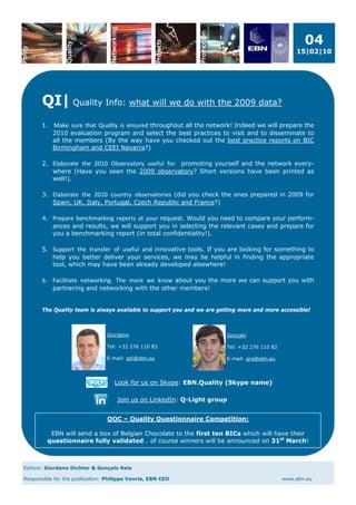 04
                                                                                                   15|02|10




       QI| Quality Info: what will we do with the 2009 data?
        
       1. Make  sure  that  Quality  is  ensured throughout all the network! Indeed we will prepare the
          2010 evaluation program and select the best practices to visit and to disseminate to
          all the members (By the way have you checked out the best practice reports on BIC
          Birmingham and CEEI Navarra?)

       2. Elaborate  the  2010  Observatory  useful  for  promoting yourself and the network every-
          where (Have you seen the 2009 observatory? Short versions have been printed as
          well!).

       3. Elaborate  the  2010  country  observatories (did you check the ones prepared in 2009 for
          Spain, UK, Italy, Portugal, Czech Republic and France?)

       4. Prepare  benchmarking  reports  at  your request. Would you need to compare your perform-
          ances and results, we will support you in selecting the relevant cases and prepare for
          you a benchmarking report (in total confidentiality!).

       5. Support  the  transfer  of  useful  and innovative tools. If you are looking for something to
          help you better deliver your services, we may be helpful in finding the appropriate
          tool, which may have been already developed elsewhere!

       6.   Facilitate  networking.  The  more  we  know about you the more we can support you with
            partnering and networking with the other members!


       The Quality team is always available to support you and we are getting more and more accessible!



                                Giordano                                 Gonçalo

                                Tel: +32 276 110 83                      Tel: +32 276 110 82

                                E-mail: gdi@ebn.eu                       E-mail: gre@ebn.eu




                                   Look for us on Skype: EBN.Quality (Skype name)

                                    Join us on LinkedIn: Q-Light group


                                QQC – Quality Questionnaire Competition:

          EBN will send a box of Belgian Chocolate to the first ten BICs which will have their
         questionnaire fully validated… of course winners will be announced on 31st March!



Editors: Giordano Dichter & Gonçalo Reis

Responsible for the publication: Philippe Vanrie, EBN CEO                                      www.ebn.eu
 