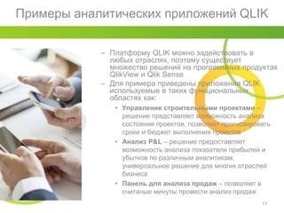 Примеры аналитических приложений QLIK
13
– Платформу QLIK можно задействовать в
любых отраслях, поэтому существует
множество решений на программных продуктах
QlikView и Qlik Sense
– Для примера приведены приложения QLIK
используемые в таких функциональных
областях как:
• Управление строительными проектами –
решение представляет возможность анализа
состояния проектов, позволяет прогнозировать
сроки и бюджет выполнения проектов
• Анализ P&L – решение предоставляет
возможность анализа показатели прибылей и
убытков по различным аналитикам,
универсальное решение для многих отраслей
бизнеса
• Панель для анализа продаж – позволяет в
считаные минуты провести анализ продаж
 