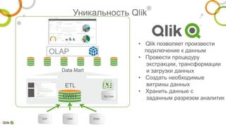 Big Data
SAP WMSCRM
Уникальность Qlik
®
DWH
Data Mart
ETL
OLAP
• Qlik позволяет произвести
подключение к данным
• Провести процедуру
экстракции, трансформации
и загрузки данных
• Создать необходимые
витрины данных
• Хранить данные с
заданным разрезом аналитик
 