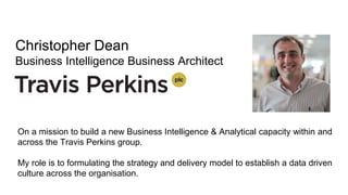 Christopher Dean
Business Intelligence Business Architect
On a mission to build a new Business Intelligence & Analytical capacity within and
across the Travis Perkins group.
My role is to formulating the strategy and delivery model to establish a data driven
culture across the organisation.
 