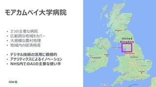 17
• 3つの主要な病院
• 広範囲な地域をカバー
• 大規模な農村地理
• 地域内の経済格差
• デジタル技術の活用に積極的
• アナリティクスによるイノベーション
• NHS内でのAIの主要な使い手
モアカムベイ大学病院
 