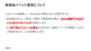 3
勉強会イベント運営について
• 当イベントは録画して、YouTubeに資料とともに公開予定です。
• 参加者のかたは、ご発言・ご質問・ご要望がある場合、Zoom画面下のQAア
イコンをクリックして入力をお願いします。
• また終了時にアンケートが表示されますので、感想や、テーマや運営についての
ご要望があれば、入力をお願いします。
 