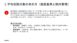 14
1.平均在院日数の求め方（施設基準と院内管理）
院内統計と施設基準では同じデータを使いながらも算出方法が異なること、
院内統計の中でも複数の報告形式があることから、毎月のデータを取り込む
だけで形式に合わせて自動算出できると業務の効率化及び正確なデータの算
出が可能になります。どのような方法がとれるでしょうか。
Q
算出方法の違い
• 院内統計：病棟別・科別、入退院＆入退棟で算出、除外する条件は無い、
月次・年次のデータを用いる
• 施設基準：入院料別、再入退棟は除外、除外する入院料がある、３ヶ月
間のデータを用いる
 