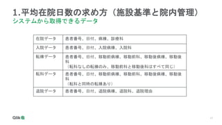 17
1.平均在院日数の求め方（施設基準と院内管理）
システムから取得できるデータ
在院データ 患者番号、日付、病棟、診療科
入院データ 患者番号、日付、入院病棟、入院科
転棟データ 患者番号、日付、移動前病棟、移動前科、移動後病棟、移動後
科
（転科なしの転棟のみ、移動前科と移動後科はすべて同じ）
転科データ 患者番号、日付、移動前病棟、移動前科、移動後病棟、移動後
科
（転科と同時の転棟あり）
退院データ 患者番号、日付、退院病棟、退院科、退院理由
 