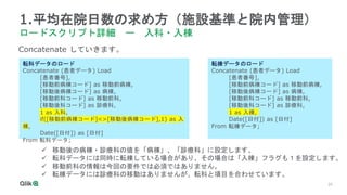 25
1.平均在院日数の求め方（施設基準と院内管理）
ロードスクリプト詳細 ー 入科・入棟
転科データのロード
Concatenate (患者データ) Load
[患者番号],
[移動前病棟コード] as 移動前病棟,
[移動後病棟コード] as 病棟,
[移動前科コード] as 移動前科,
[移動後科コード] as 診療科,
1 as 入科,
if([移動前病棟コード]<>[移動後病棟コード],1) as 入
棟,
Date([日付]) as [日付]
From 転科データ;
Concatenate していきます。
転棟データのロード
Concatenate (患者データ) Load
[患者番号],
[移動前病棟コード] as 移動前病棟,
[移動後病棟コード] as 病棟,
[移動前科コード] as 移動前科,
[移動後科コード] as 診療科,
1 as 入棟,
Date([日付]) as [日付]
From 転棟データ;
 移動後の病棟・診療科の値を「病棟」、「診療科」に設定します。
 転科データには同時に転棟している場合があり、その場合は「入棟」フラグも１を設定します。
 移動前科の情報は今回の要件では必須ではありません。
 転棟データには診療科の移動はありませんが、転科と項目を合わせています。
 