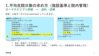 27
1.平均在院日数の求め方（施設基準と院内管理）
ロードスクリプト詳細 ー 退科・退棟
転科データのロード
Concatenate (患者データ) Load
[患者番号],
[移動前病棟コード] as 病棟,
[移動後病棟コード] as 移動後病棟,
[移動前科コード] as 診療科,
[移動後科コード] as 移動後科,
1 as 退科,
if([移動前病棟コード]<>[移動後病棟コード],1) as 退
棟,
Date([日付]) as [日付]
From 転科データ;
在院・入院データにConcatenate していきます。
転棟データのロード
Concatenate (患者データ) Load
[患者番号],
[移動前病棟コード] as 病棟,
[移動後病棟コード] as 移動後病棟,
[移動前科コード] as 診療科,
[移動後科コード] as 移動後科,
1 as 退棟,
Date([日付]) as [日付]
From 転棟データ;
 転科・転棟データを再度ロードします。
 移動前病棟、移動前診療科を「病棟」、「診療科」とし、移動後項目を追加します。
 