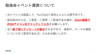 3
勉強会イベント運営について
• 当イベントは録画して、YouTubeに資料とともに公開予定です。
• 参加者のかたは、ご発言・ご質問・ご要望がある場合、Zoom画面下
のQAアイコンをクリックして入力をお願いします。
• また終了時にアンケートが表示されますので、感想や、テーマや運営
についてのご要望があれば、入力をお願いします。
 