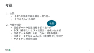 50
今後
1. 次回
• 令和3年度病床機能報告－第3回－
• クリニカルパス分析
2. 今後の検討
• 医療データの位置情報をどう扱うか
• SCR（標準化レセプト出現比）を使った分析
• 医療データの統計分析（QlikとR等の連携）
• 医療データでQlik AutoML（機械学習）を試す
• ゲストからの事例紹介
検討
 