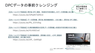 13
DPCデータの事前クレンジング
【Qlik ヘルスケア勉強会】厚労省 DPC 調査 「疾患別手術別集計」のデータ探索編+加工編
【Qlik ヘルスケア勉強会】データ探索編（厚労省 病床機能報告）+加工編２（厚労省 DPC 調査）
【Qlik ヘルスケア勉強会】R1病床機能報告の活用(データ探索編)+疾患別手術別集計の加工編３
https://youtu.be/41rtli6I1wI
https://youtu.be/fPy_E37z9zg
https://youtu.be/GMq0K7sDNvU
【Qlik ヘルスケア勉強会】R1病床機能報告（探索編３回目）+DPC 調査疾
患別手術別集計（加工編４回目）
https://youtu.be/eM_-2elR0g0
過去の勉強会
もご参照くだ
さい。
コメント欄から資料も参照で
きます。
 
