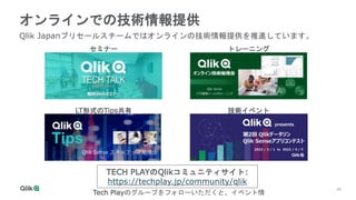 48
オンラインでの技術情報提供
セミナー トレーニング
LT形式のTips共有 技術イベント
TECH PLAYのQlikコミュニティサイト:
https://techplay.jp/community/qlik
Tech Playのグループをフォローいただくと、イベント情
Qlik Japanプリセールスチームではオンラインの技術情報提供を推進しています。
 