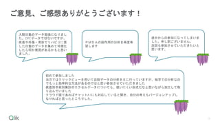 13
ご意見、ご感想ありがとうございます！
ＰＭＤＡの副作用の分析を再度希
望します
入院日数のデータ勉強になりまし
た。DPCデータではないですが、
疾患や外傷・骨折でリハビリに要
した日数のデータを集めて可視化
したら何か発見があるかもと思い
ました。
初めて参加しました
当方ではクリックビューを用いて自院データの分析を主に行っていますが、独学での分析なの
でもっと効率的な方法があるのではと思い参加させていただきました
疾患別手術別集計のエクセルデータについても、使いにくい形式だなと思いながら加工して取
り込んでいました
クラウド版であればチャットA Iにも対応していると聞き、自分の考えもバージョンアップし
なければと思ったところでした。
途中からの参加になってしまいま
した。申し訳ございません。
次回も参加させていただきたいと
思います。
 