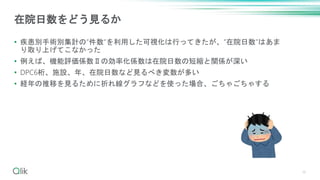 • 疾患別手術別集計の”件数”を利用した可視化は行ってきたが、”在院日数”はあま
り取り上げてこなかった
• 例えば、機能評価係数Ⅱの効率化係数は在院日数の短縮と関係が深い
• DPC6桁、施設、年、在院日数など見るべき変数が多い
• 経年の推移を見るために折れ線グラフなどを使った場合、ごちゃごちゃする
16
在院日数をどう見るか
 