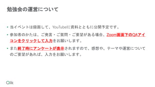• 当イベントは録画して、YouTubeに資料とともに公開予定です。
• 参加者のかたは、ご発言・ご質問・ご要望がある場合、Zoom画面下のQAアイ
コンをクリックして入力をお願いします。
• また終了時にアンケートが表示されますので、感想や、テーマや運営について
のご要望があれば、入力をお願いします。
勉強会の運営について
 