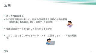 • 本日の内容の修正
• DPC退院調査を利用して、地域の医療需要と供給の傾向を把握
（実績件数、救急搬送、紹介、退院データの活用）
• 看護関連のデータを活用してなにかできないか
• こんなことできないかなどのリクエストにご回答します！（可能な範囲
で）
27
次回
 