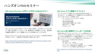 Qlik Sense Business 入門ハンズオンWebセミナー
ハンズオンWebセミナー
Qlik Sense Business のセットアップから分析・コラボレーションま
で一通りの分析ワークロードを 1時間ほどで体験いただき、基本的
な機能や操作について理解いただける内容となっています。
※Qlik Sense Business と Qlik Sense Enterprise Client-Managed では基本的な操作は
ほぼ同じですが、一部画面や手順が異なる場合もあります。
https://pages.qlik.com/JPN_QSBeginner_Webinar.html?utm_medium=inter
nal&utm_source=QlikWeb&utm_team=Web
Qlik Sense アプリ開発アドバンスト
Qlik Sense 売上管理ダッシュボードの作成
架空の会社のCEOとセールスマネージャーの要件をもとに、
Qlik Sense で売上管理のアプリを作成します。ビジネスアナ
リスト向けの実践的なアプリ開発の実習として、データは
既にデータアーキテクトにより整理されているものとし、
ロードスクリプトによる加工は行いません。
・要件の理解
・KPI、軸、メジャーの決定
・データマネージャーによるデータ準備
・ダッシュボード画面の作成（画面設計、チャートの選択、
マスターアイテムの登録、数式の記述など）
Qlik Senseのアプリ開発における基本的な操作を学習した
方に向けて、より実践的なアプリ開発のスキルを学習でき
るハンズオンセミナーを実施します。
・ロードスクリプトによるデータ取込
・データモデリング
・基本的な集計関数
・自由な集計を実現するSET分析
・頻出のチャート関数
・QVDファイル
https://pages.qlik.com/QlikHandsonWebinarSeries_Registration
.html 47
 