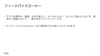 • アプリの開発や、調査・分析に関して、よくわからない、もう少し深めたいなどの、質
問やご要望に対して、一緒に考えていくコーナーです。
• アンケートや Community へのご質問などから取り上げていきます。
フィードバックコーナー
12
 