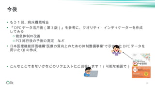 34
• もう 1 回、病床機能報告
• 『 DPC データ活用術（第 3 版）』を参考に、クオリティ・インディケーターを作成
してみる
o 救急体制の改善
o PCI 施行後の予後の測定 など
• 日本医療機能評価機構”医療の質向上のための体制整備事業”で示された DPC データを
用いた QI の作成
• こんなことできないかなどのリクエストにご回答します！（可能な範囲で）
今後
 