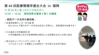 23
－病院データ活用の最前線－
〇佐賀県医療センター好生館 様
Qlik Sense で膨大なデータを自由自在に可視化し、病院運営を改善する！
〇九州歯科大学附属病院 様
大学附属病院における診療情報の解析による医療安全向上の取り組み
〇株式会社インサイトテクノロジー 様
リアルタイムデータ複製による病院データの新たな活用可能性
第 44 回医療情報学連合大会 in 福岡
11 月 22 日（金）スイーツセミナー
15:20 ～ 16:20 福岡国際会議場 4 階 C 会議場
 