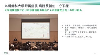 25
九州歯科大学附属病院 病院長補佐 守下様
大学附属病院における診療情報の解析による医療安全向上の取り組み
• 診療系： 経営分析、 RWD 研究の展開
• 教育・研究系： 教育 IR 、 AI の活用可
能性
• データドリブンな医療安全、算定率向
上の取り組み
• 「私は xxx で人生変わりました」
 