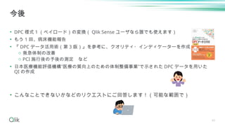 43
• DPC 様式 1 （ペイロード）の変換（ Qlik Sense ユーザなら誰でも使えます）
• もう 1 回、病床機能報告
• 『 DPC データ活用術（第 3 版）』を参考に、クオリティ・インディケーターを作成してみる
o 救急体制の改善
o PCI 施行後の予後の測定 など
• 日本医療機能評価機構”医療の質向上のための体制整備事業”で示された DPC データを用いた
QI の作成
• こんなことできないかなどのリクエストにご回答します！（可能な範囲で）
今後
 