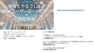 https://techplay.jp/event/962717
Qlik ユーザーミートアップ
2024 年 12 月 11 日（水）
15:30 - 17:30 （懇親会 17:30 - 19:00 ）
東京：銀座周辺
ユーザー事例発表
日立建機のデータ利活用の状況紹介
～ QlikView から Qlik Sense への移行とクラウドシフトの課題～
日立建機株式会社
Qlik Cloud へ絶賛移行中！ 万葉倶楽部における顧客情報の収集および分析環境の
構築と分析情報の社内活用の取組のご紹介
万葉倶楽部株式会社
データを情報に昇華させ価値に繋げ
本田技研工業株式会社
 
