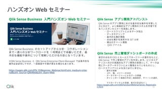 Qlik Sense Business 入門ハンズオン Web セミナー
ハンズオン Web セミナー
Qlik Sense Business のセットアップから分析・コラボレーション
まで一通りの分析ワークロードを 1 時間ほどで体験いただき、基
本的な機能や操作について理解いただける内容となっています。
※Qlik Sense Business と Qlik Sense Enterprise Client-Managed では基本的な
操作はほぼ同じですが、一部画面や手順が異なる場合もあります。
https://pages.qlik.com/JPN_QSBeginner_Webinar.html?utm_medium=inter
nal&utm_source=QlikWeb&utm_team=Web
Qlik Sense アプリ開発アドバンスト
Qlik Sense 売上管理ダッシュボードの作成
架空の会社の CEO とセールスマネージャーの要件をもとに、
Qlik Sense で売上管理のアプリを作成します。ビジネスア
ナリスト向けの実践的なアプリ開発の実習として、データは
既にデータアーキテクトにより整理されているものとし、
ロードスクリプトによる加工は行いません。
・要件の理解
・ KPI 、軸、メジャーの決定
・データマネージャーによるデータ準備
・ダッシュボード画面の作成（画面設計、チャートの選択、
マスターアイテムの登録、数式の記述など）
Qlik Sense のアプリ開発における基本的な操作を学習した
方に向けて、より実践的なアプリ開発のスキルを学習でき
るハンズオンセミナーを実施します。
・ロードスクリプトによるデータ取込
・データモデリング
・基本的な集計関数
・自由な集計を実現する SET 分析
・頻出のチャート関数
・ QVD ファイル
https://pages.qlik.com/QlikHandsonWebinarSeries_Registratio
n.html 56
 