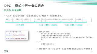 21
• ヘッダー部分に各ペイロードの項目を結合して、横持のデータに変換します。
DPC 様式１データの結合
Join による結合
施設コード データ識別番号 入院年月日 ・・
・
生年月日 性別 患者住所地域の郵便番号 A000020. 入院年月日 入院経路 ・・・
ヘッダー部分 ペイロード種別 = 'A000010' ペイロード種別 = ‘A000020‘ ・・・
• Left Join (FF1)
FF1 とキーが一致するペイロードデータを結合
一致するものがない場合は FF1 のみの行となる
Qlik の Join はキーを指定しない、２つのテーブルに共通の項目がキーとみなされ
る
• ＊
全項目を対象とする
• 結合後はペイロードごとのテーブルは不要なため Drop table で削除する
 